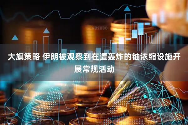 大旗策略 伊朗被观察到在遭轰炸的铀浓缩设施开展常规活动