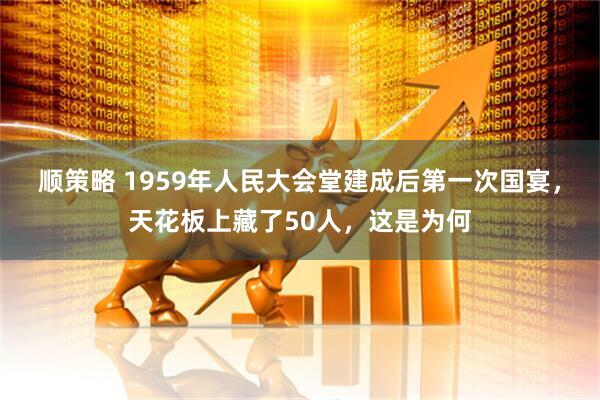 顺策略 1959年人民大会堂建成后第一次国宴，天花板上藏了50人，这是为何