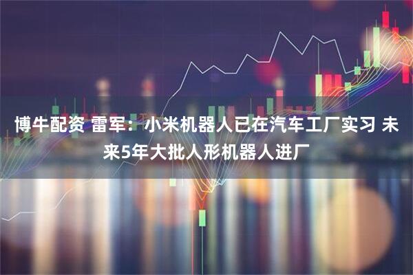 博牛配资 雷军：小米机器人已在汽车工厂实习 未来5年大批人形机器人进厂