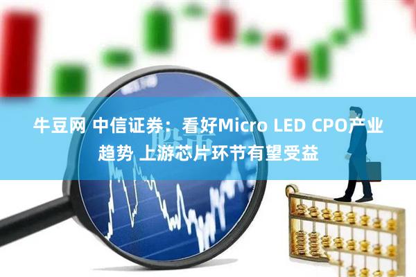 牛豆网 中信证券：看好Micro LED CPO产业趋势 上游芯片环节有望受益
