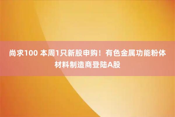 尚求100 本周1只新股申购！有色金属功能粉体材料制造商登陆A股