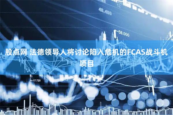股点网 法德领导人将讨论陷入危机的FCAS战斗机项目