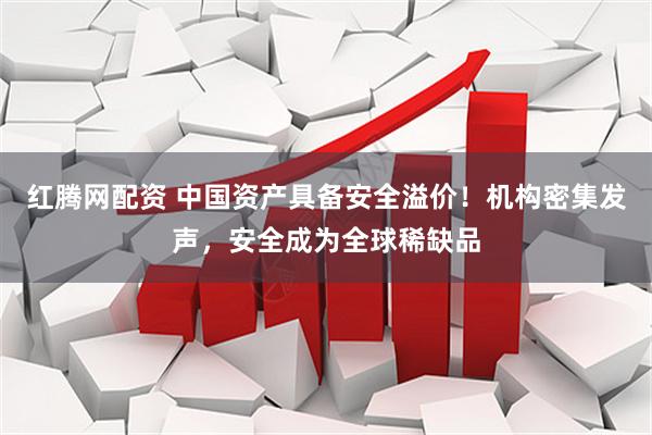 红腾网配资 中国资产具备安全溢价！机构密集发声，安全成为全球稀缺品