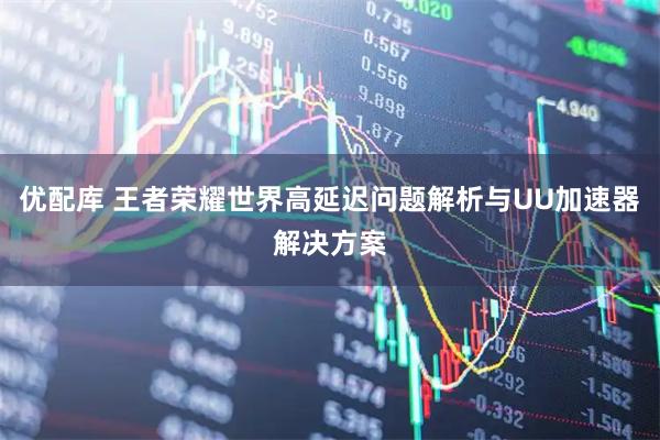 优配库 王者荣耀世界高延迟问题解析与UU加速器解决方案