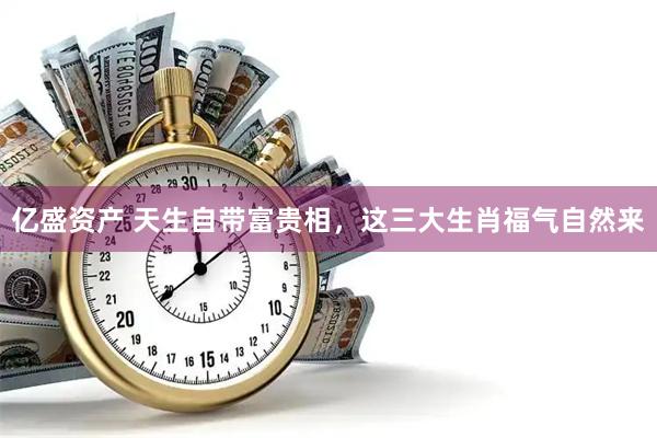亿盛资产 天生自带富贵相，这三大生肖福气自然来
