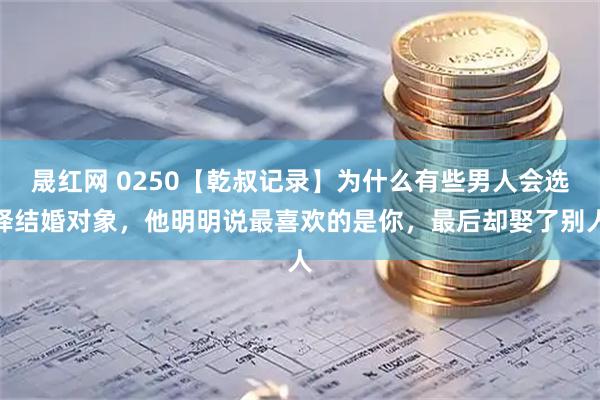 晟红网 0250【乾叔记录】为什么有些男人会选择结婚对象，他明明说最喜欢的是你，最后却娶了别人
