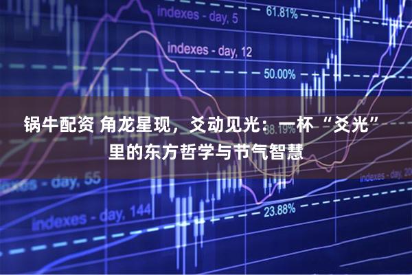 锅牛配资 角龙星现，爻动见光：一杯 “爻光” 里的东方哲学与节气智慧