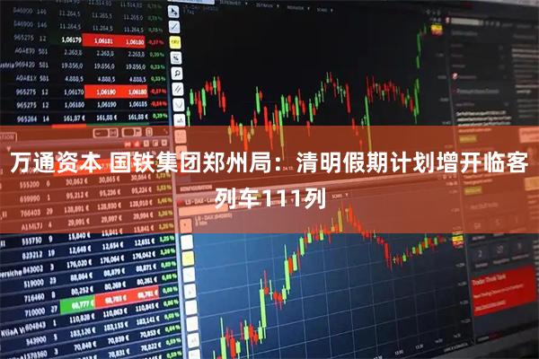 万通资本 国铁集团郑州局：清明假期计划增开临客列车111列
