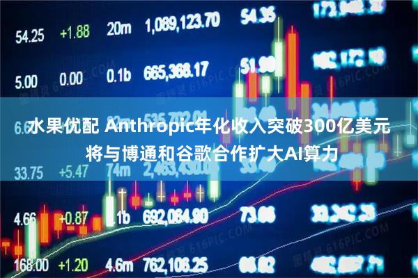水果优配 Anthropic年化收入突破300亿美元 将与博通和谷歌合作扩大AI算力