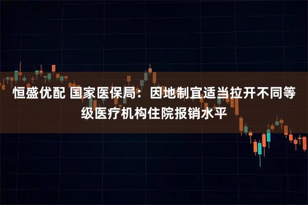 恒盛优配 国家医保局：因地制宜适当拉开不同等级医疗机构住院报销水平