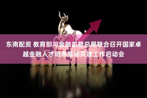 东南配资 教育部与金融监管总局联合召开国家卓越金融人才培养基地共建工作启动会