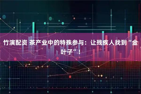 竹演配资 茶产业中的特殊参与：让残疾人找到“金叶子”！