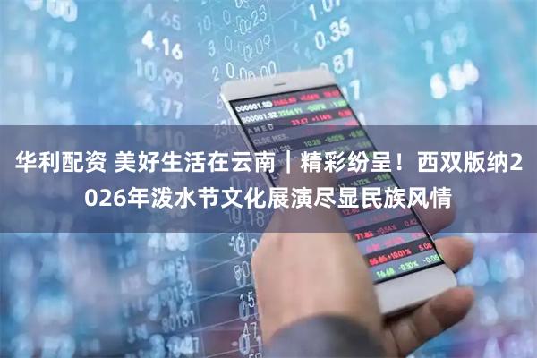 华利配资 美好生活在云南｜精彩纷呈！西双版纳2026年泼水节文化展演尽显民族风情