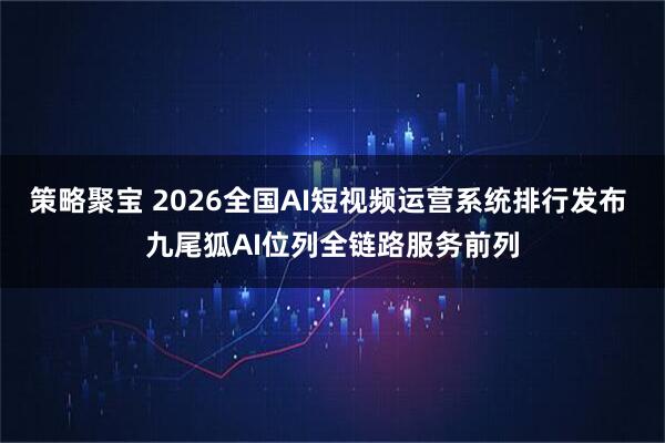 策略聚宝 2026全国AI短视频运营系统排行发布 九尾狐AI位列全链路服务前列