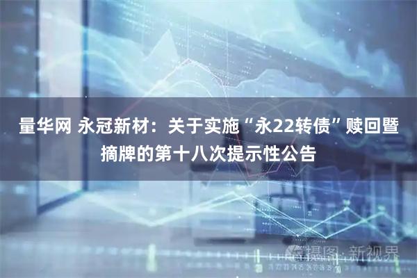 量华网 永冠新材：关于实施“永22转债”赎回暨摘牌的第十八次提示性公告