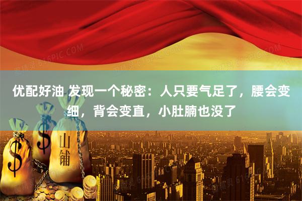 优配好油 发现一个秘密：人只要气足了，腰会变细，背会变直，小肚腩也没了