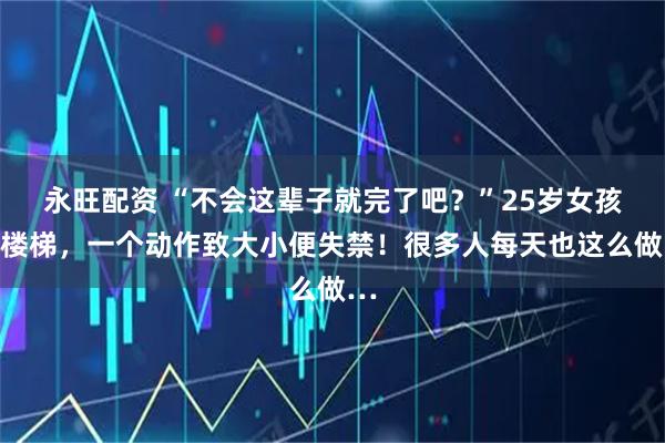 永旺配资 “不会这辈子就完了吧？”25岁女孩下楼梯，一个动作致大小便失禁！很多人每天也这么做…