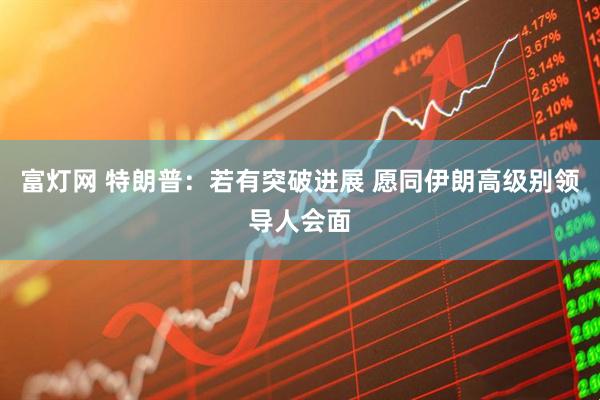 富灯网 特朗普：若有突破进展 愿同伊朗高级别领导人会面