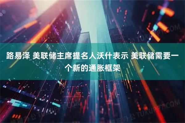 路易泽 美联储主席提名人沃什表示 美联储需要一个新的通胀框架