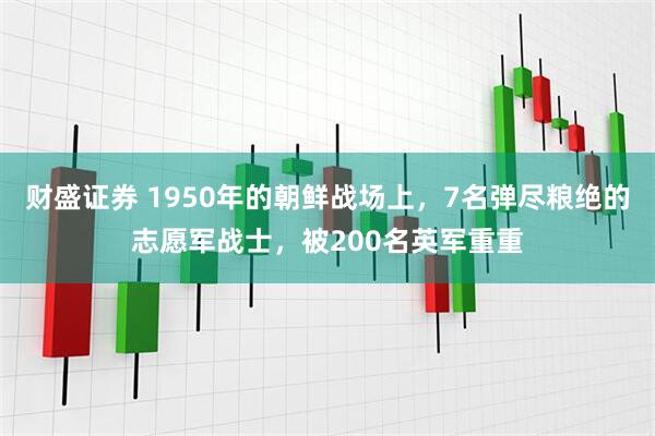 财盛证券 1950年的朝鲜战场上，7名弹尽粮绝的志愿军战士，被200名英军重重