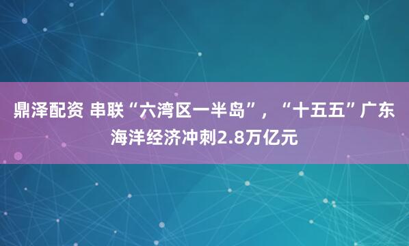 鼎泽配资 串联“六湾区一半岛”，“十五五”广东海洋经济冲刺2.8万亿元
