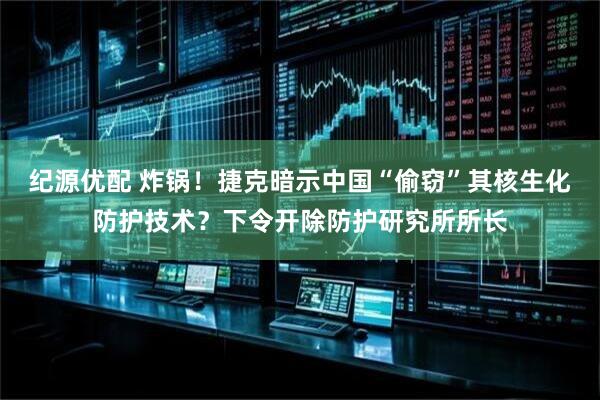 纪源优配 炸锅！捷克暗示中国“偷窃”其核生化防护技术？下令开除防护研究所所长