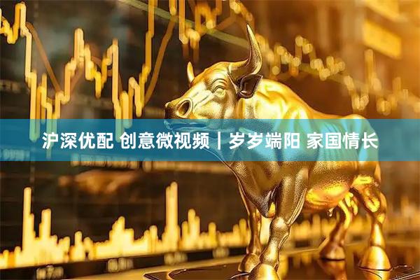 沪深优配 创意微视频｜岁岁端阳 家国情长