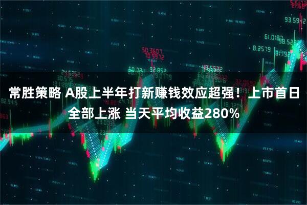 常胜策略 A股上半年打新赚钱效应超强！上市首日全部上涨 当天平均收益280%