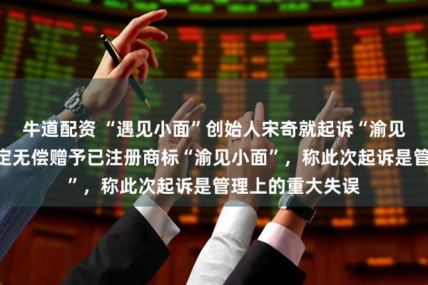 牛道配资 “遇见小面”创始人宋奇就起诉“渝见小面”致歉:决定无偿赠予已注册商标“渝见小面”,称此次起诉是管理上的重大失误