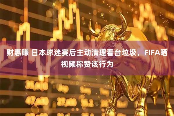 财惠赚 日本球迷赛后主动清理看台垃圾，FIFA晒视频称赞该行为