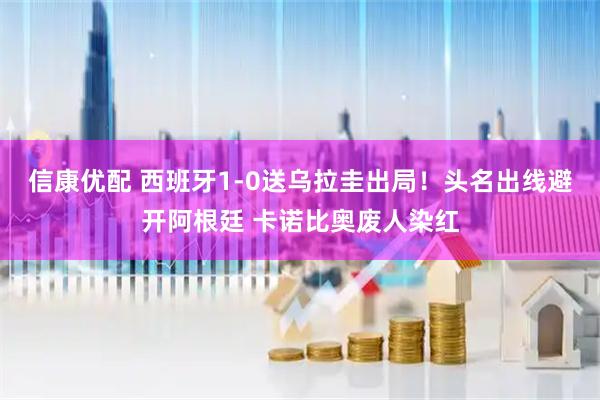 信康优配 西班牙1-0送乌拉圭出局！头名出线避开阿根廷 卡诺比奥废人染红