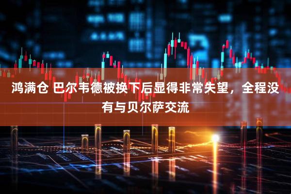 鸿满仓 巴尔韦德被换下后显得非常失望，全程没有与贝尔萨交流