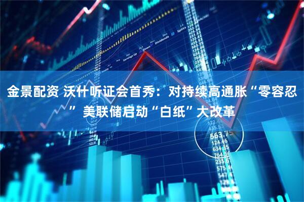 金景配资 沃什听证会首秀：对持续高通胀“零容忍” 美联储启动“白纸”大改革