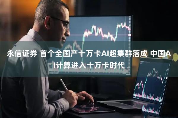 永信证券 首个全国产十万卡AI超集群落成 中国AI计算进入十万卡时代