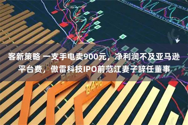 客新策略 一支手电卖900元,净利润不及亚马逊平台费,傲雷科技IPO前范江妻子辞任董事