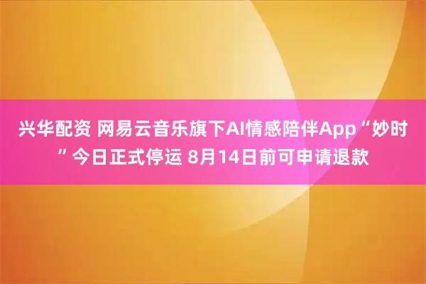 兴华配资 网易云音乐旗下AI情感陪伴App“妙时”今日正式停运 8月14日前可申请退款