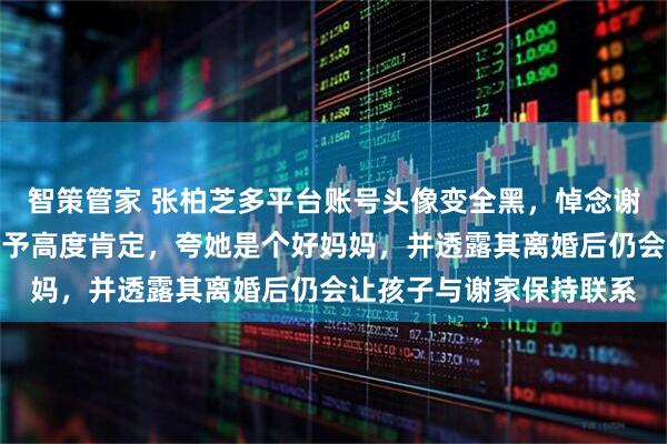 智策管家 张柏芝多平台账号头像变全黑，悼念谢贤；谢贤曾对张柏芝给予高度肯定，夸她是个好妈妈，并透露其离婚后仍会让孩子与谢家保持联系