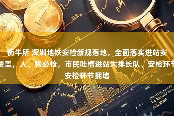 衡牛所 深圳地铁安检新规落地，全面落实进站安检全覆盖，人、物必检，市民吐槽进站大排长队、安检环节拥堵
