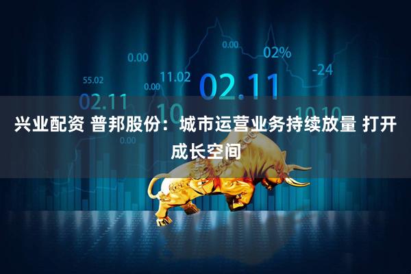 兴业配资 普邦股份：城市运营业务持续放量 打开成长空间