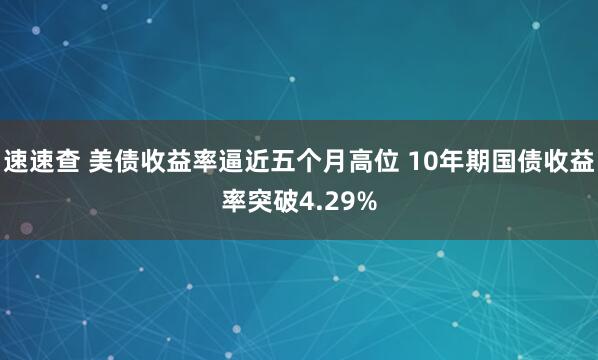 速速查 美债收益率逼近五个月高位 10年期国债收益率突破4.29%