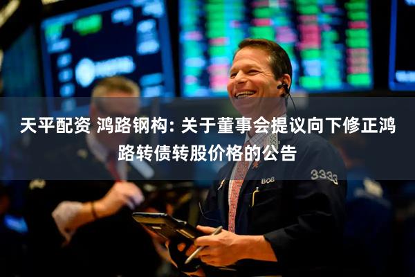 天平配资 鸿路钢构: 关于董事会提议向下修正鸿路转债转股价格的公告