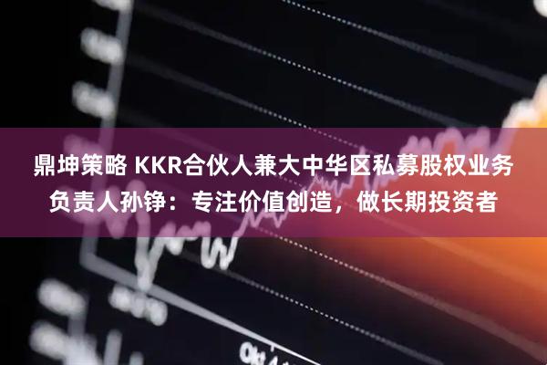 鼎坤策略 KKR合伙人兼大中华区私募股权业务负责人孙铮：专注价值创造，做长期投资者