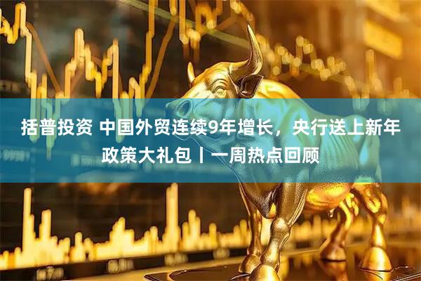 括普投资 中国外贸连续9年增长，央行送上新年政策大礼包丨一周热点回顾