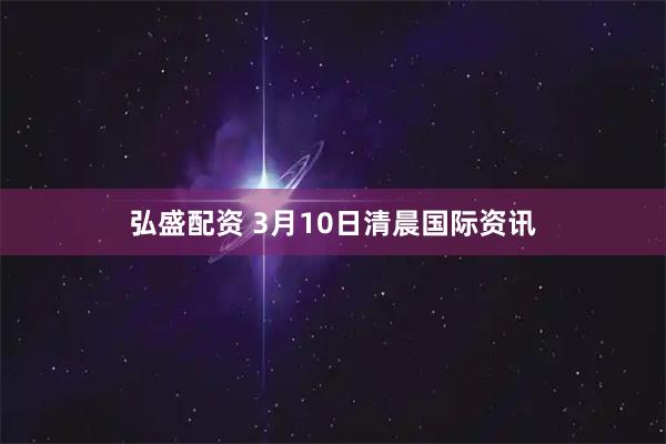 弘盛配资 3月10日清晨国际资讯