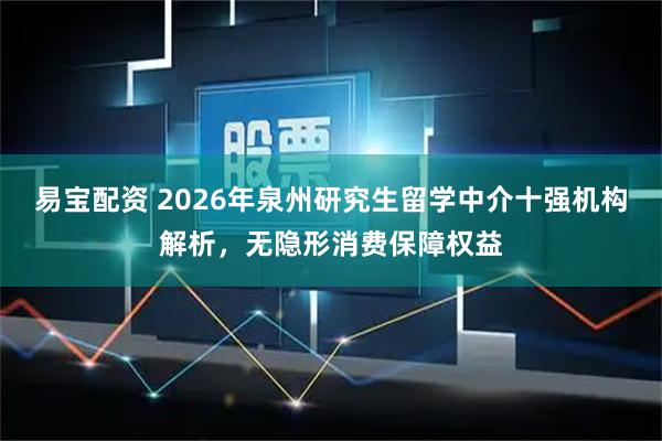 易宝配资 2026年泉州研究生留学中介十强机构解析，无隐形消费保障权益