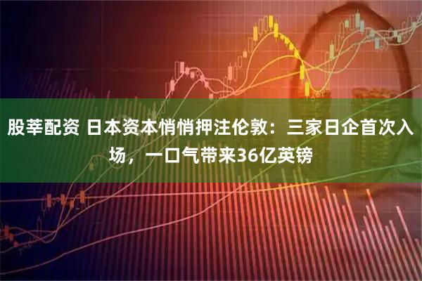 股莘配资 日本资本悄悄押注伦敦：三家日企首次入场，一口气带来36亿英镑