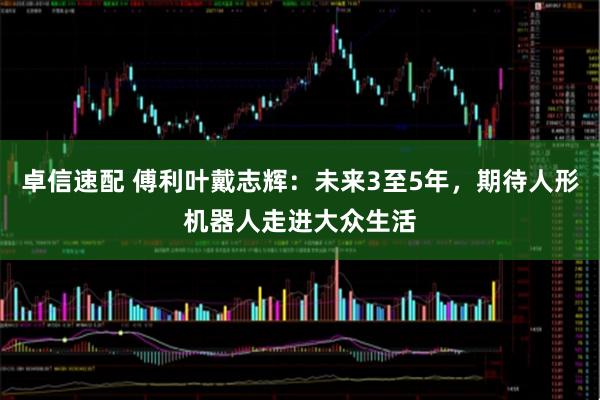 卓信速配 傅利叶戴志辉：未来3至5年，期待人形机器人走进大众生活