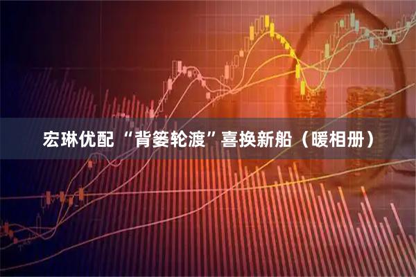 宏琳优配 “背篓轮渡”喜换新船（暖相册）