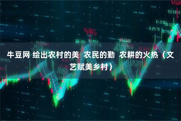 牛豆网 绘出农村的美  农民的勤  农耕的火热（文艺赋美乡村）