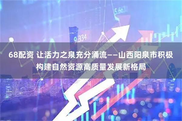 68配资 让活力之泉充分涌流——山西阳泉市积极构建自然资源高质量发展新格局